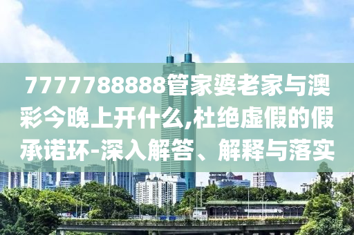7777788888管家婆老家與澳彩今晚上開什么,杜絕虛假的假承諾環-深入解答、解釋與落實